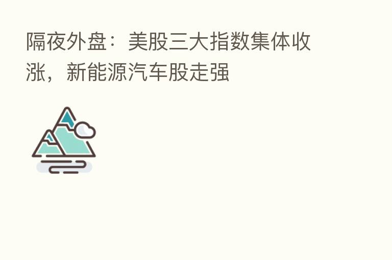 隔夜外盘：美股三大指数集体收涨，新能源汽车股走强