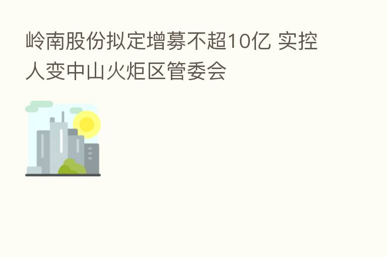 岭南股份拟定增募不超10亿 实控人变中山火炬区管委会