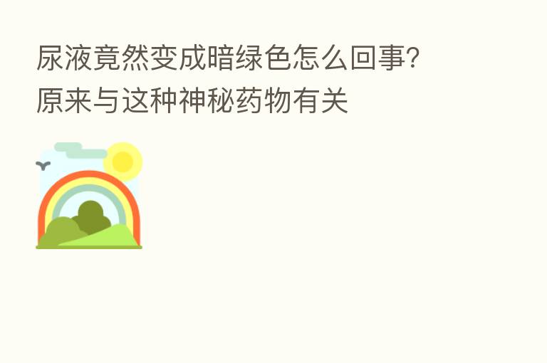 尿液竟然变成暗绿色怎么回事？原来与这种神秘药物有关