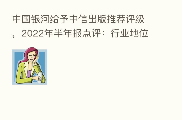 中国银河给予中信出版推荐评级，2022年半年报点评：行业地位稳中有升，彻底式变革助力“轻装快跑”