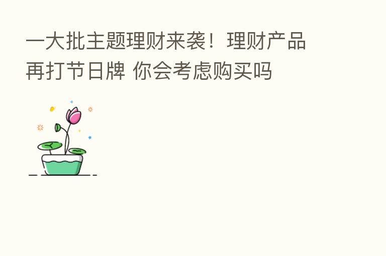 一大批主题理财来袭!理财产品再打节日牌 你会考虑购买吗