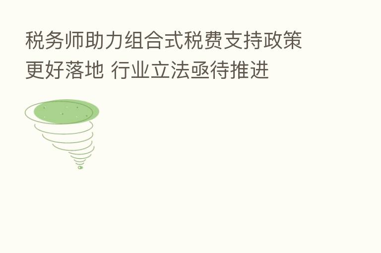 税务师助力组合式税费支持政策更好落地 行业立法亟待推进