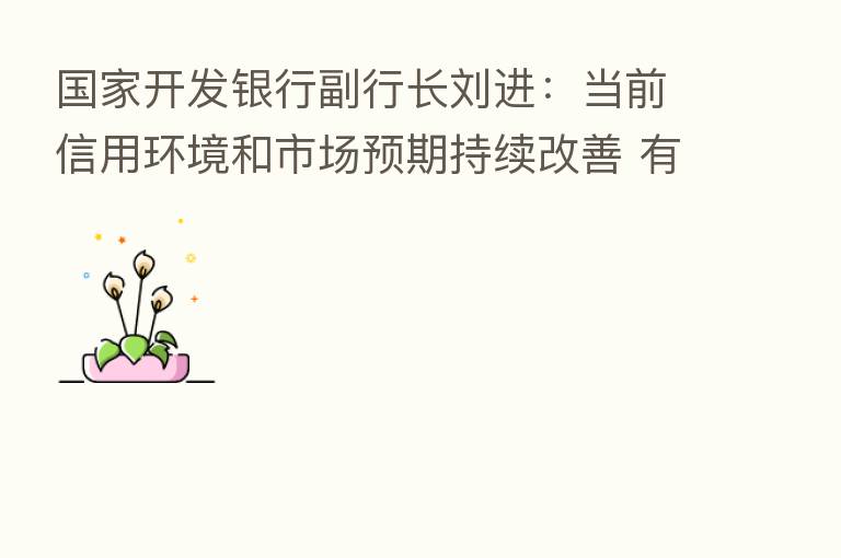 国家开发银行副行长刘进：当前信用环境和市场预期持续改善 有效需求逐步回升