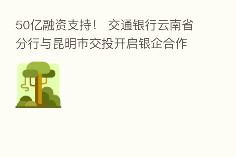50亿融资支持！ 交通银行云南省分行与昆明市交投开启银企合作新篇章