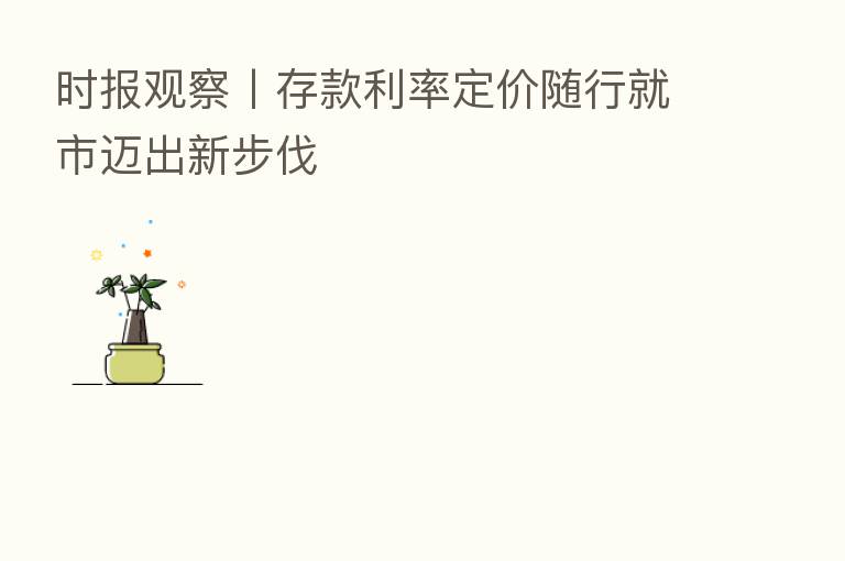 时报观察丨存款利率定价随行就市迈出新步伐