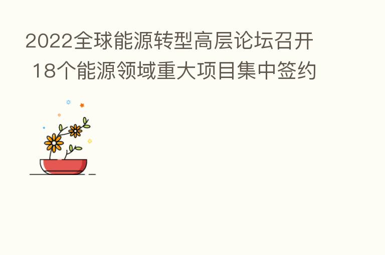 2022全球能源转型高层论坛召开 18个能源领域重大项目集中签约