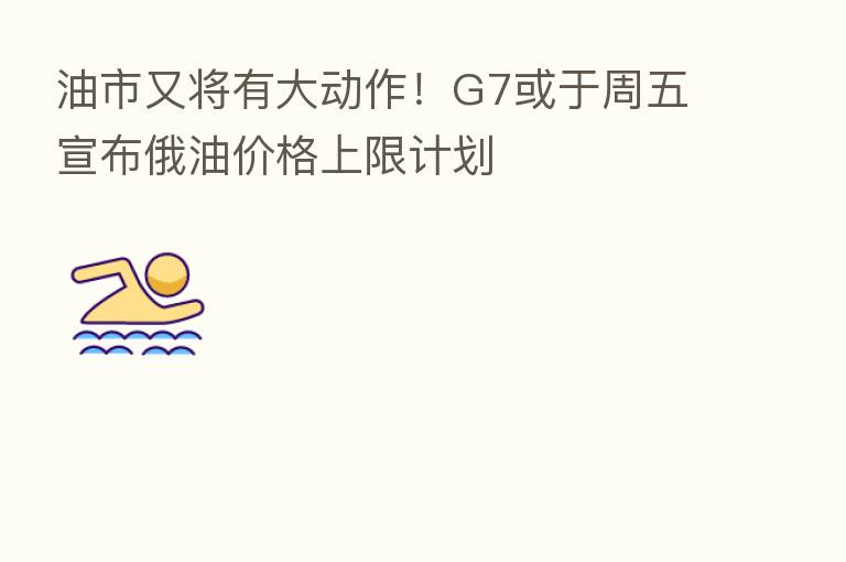 油市又将有大动作！G7或于周五宣布俄油价格上限计划
