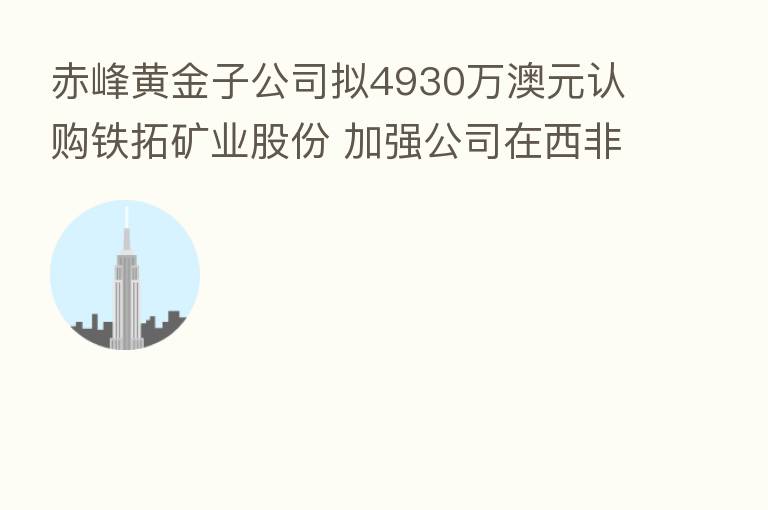 赤峰黄金子公司拟4930万澳元认购铁拓矿业股份 加强公司在西非战略布局