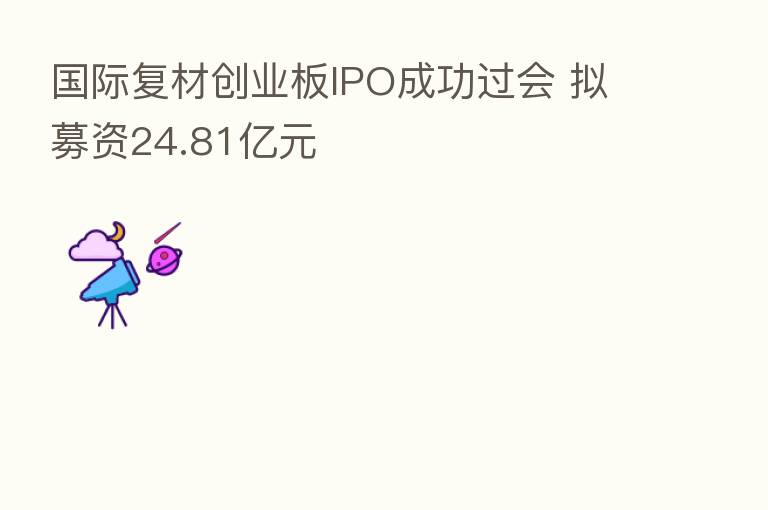 国际复材创业板IPO成功过会 拟募资24.81亿元