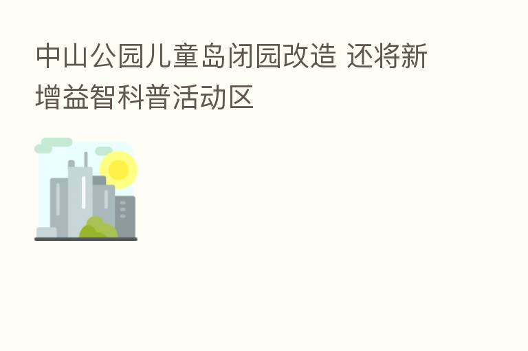 中山公园儿童岛闭园改造 还将新增益智科普活动区