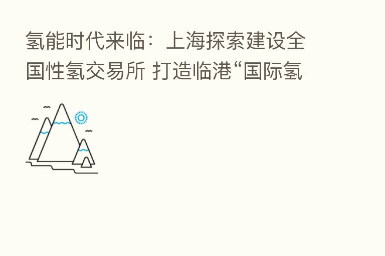 氢能时代来临：上海探索建设全国性氢交易所 打造临港“国际氢能谷”
