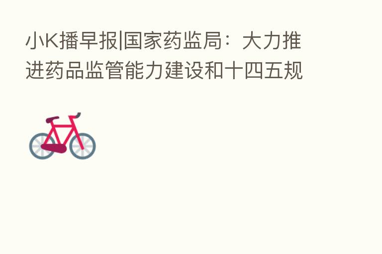 小K播早报|国家药监局：大力推进药品监管能力建设和十四五规划实施 沃森生物CHO细胞药物临床试验获批