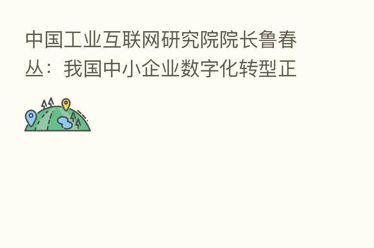 中国工业互联网研究院院长鲁春丛:我国中小企业数字化转型正展现出澎湃动力和广阔前景