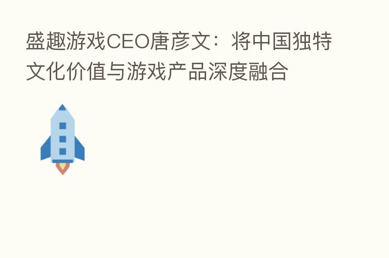 盛趣游戏CEO唐彦文:将中国独特文化价值与游戏产品深度