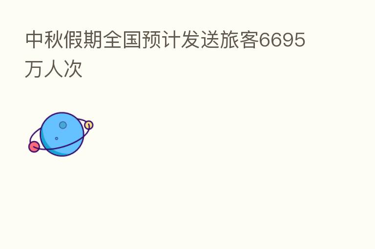 中秋假期全国预计发送旅客6695万人次