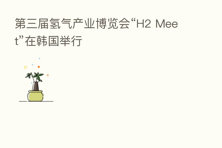 三届氢气产业博览会“H2 Meet”在韩国举行