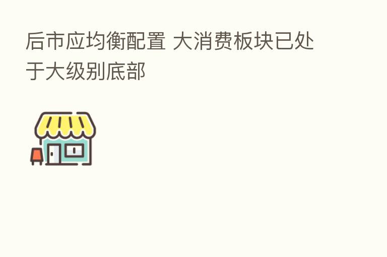 后市应均衡配置 大消费板块已处于大级别底部