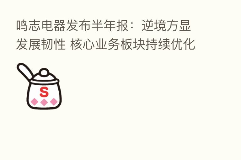 鸣志电器发布半年报:逆境方显发展韧性 核心业务板块持续优化