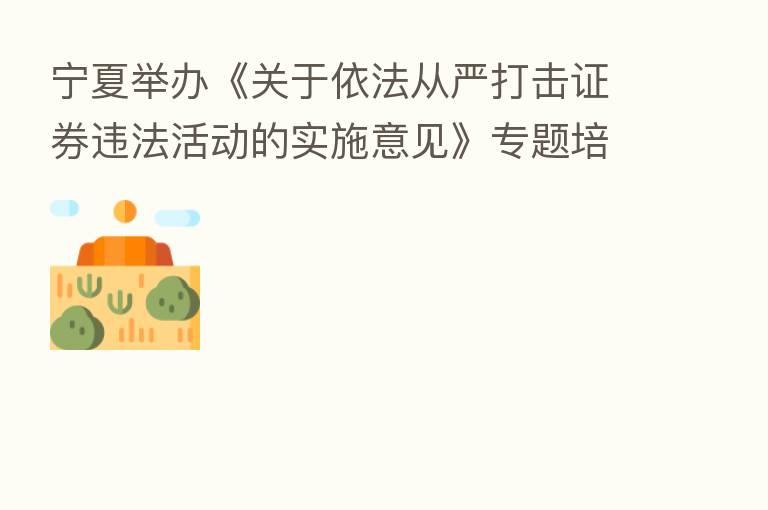 宁夏举办《关于依法从严打击证券违法活动的实施意见》专题培训暨座谈会