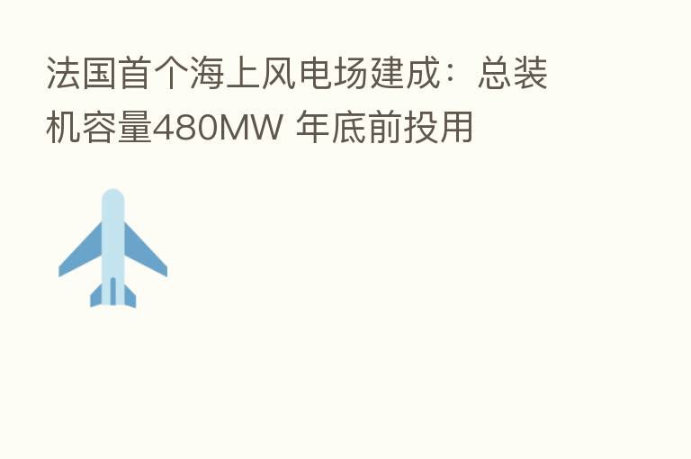 法国首个海上风电场建成：总装机容量480MW 年底前投用