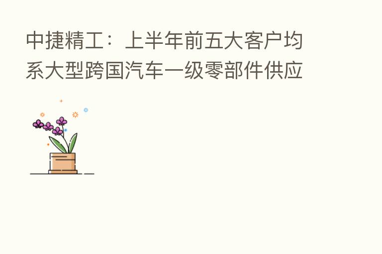 中捷精工：上半年前五大客户均系大型跨国汽车一级零部件供应商及长城汽车等国内知名整车厂商