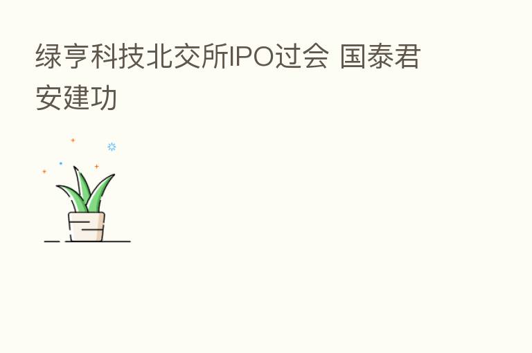 绿亨科技北交所IPO过会 国泰君安建功