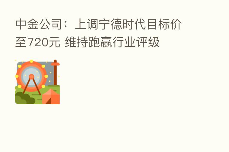 中金公司：上调宁德时代目标价至720元 维持跑赢行业评级