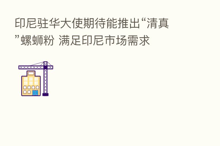 印尼驻华大使期待能推出“清真”螺蛳粉 满足印尼市场需求