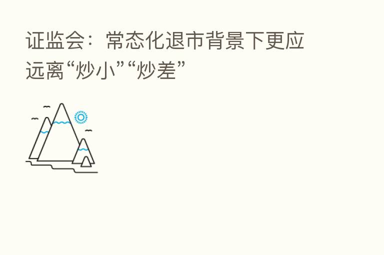证监会：常态化退市背景下更应远离“炒小”“炒差”