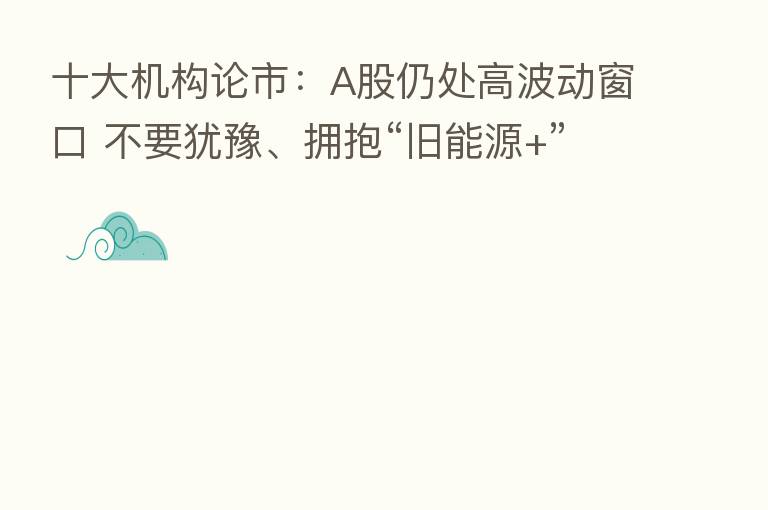 十大机构论市:A股仍处高波动窗口 不要犹豫、拥抱“旧能源+”