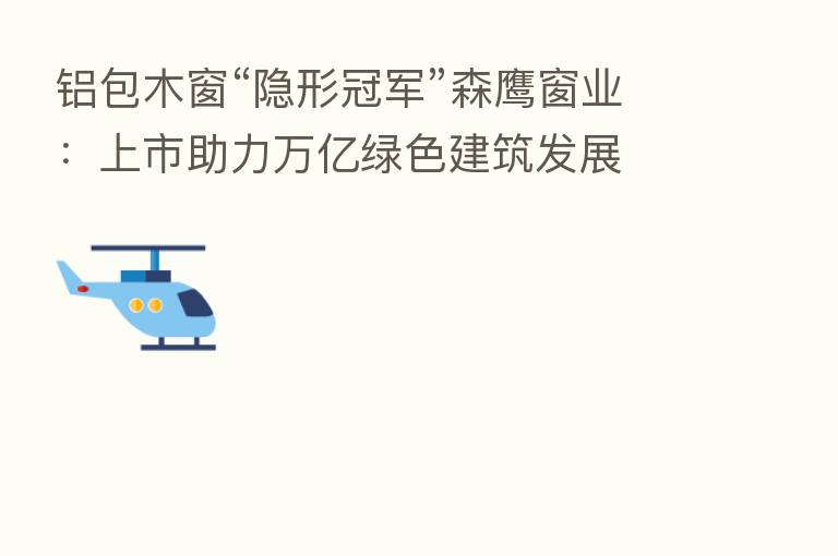 铝包木窗“隐形冠军”森鹰窗业:上市助力万亿绿色建筑发展