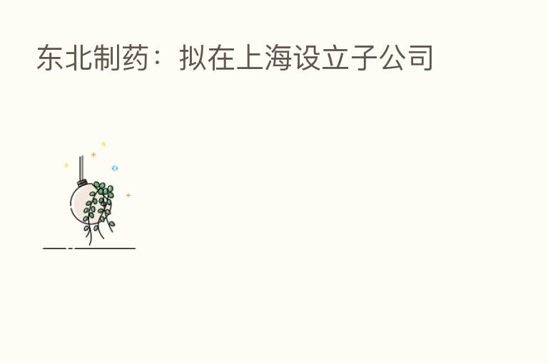 东北制药：拟在上海设立子公司