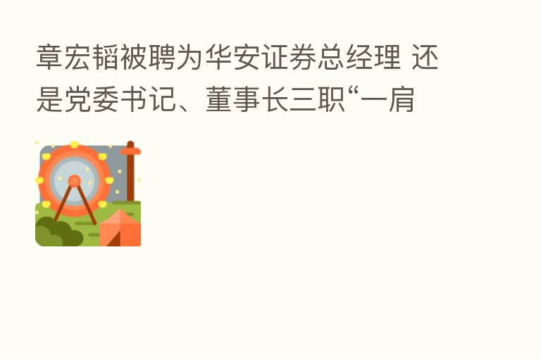 章宏韬被聘为华安证券总经理 还是党委书记、董事长三职“一肩挑”