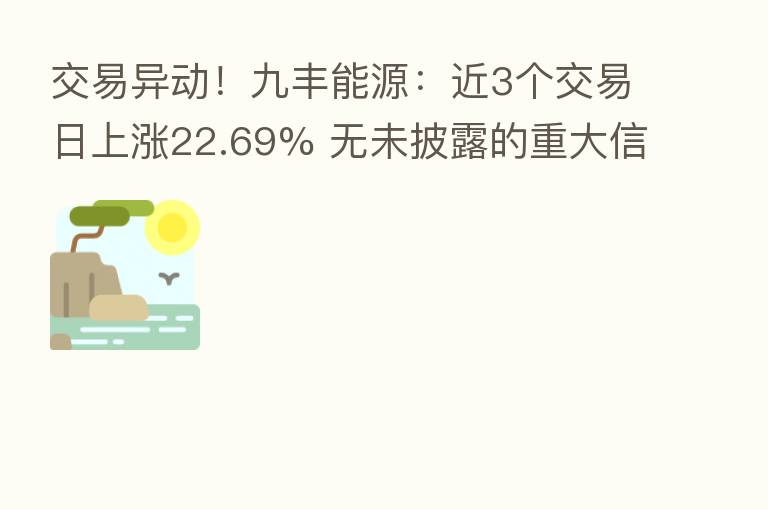交易异动!九丰能源:近3个交易日上涨22.69% 无未披露的重大信息