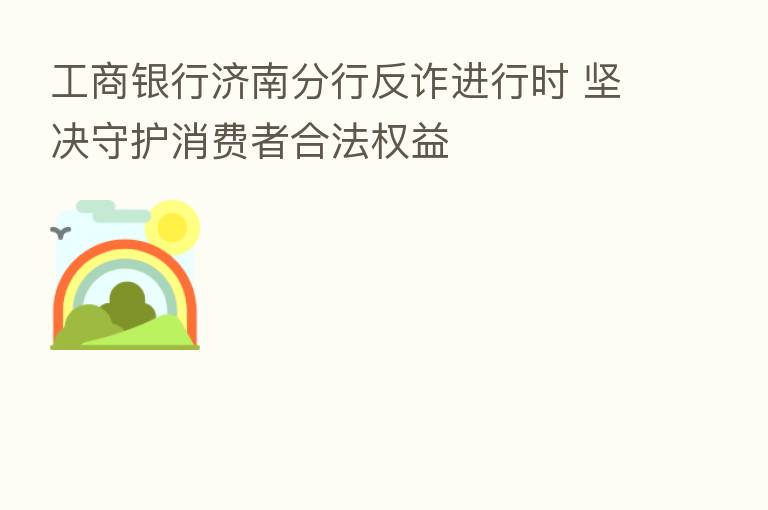 工商银行济南分行反诈进行时 坚决守护消费者合法权益