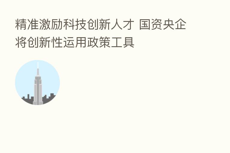 精准激励科技创新人才 国资央企将创新性运用政策工具