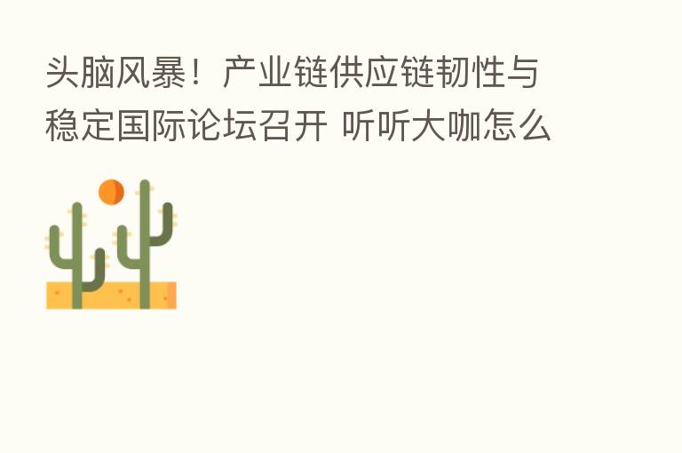 头脑风暴!产业链供应链韧性与稳定国际论坛召开 听听大咖怎么说