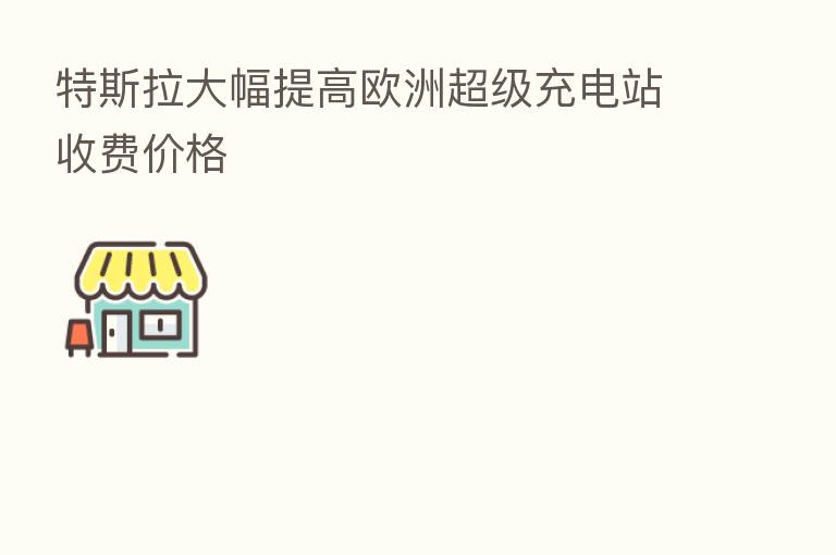 特斯拉大幅提高欧洲超级充电站收费价格