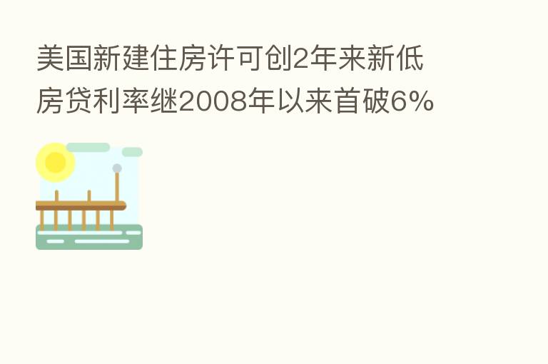 美国新建住房许可创2年来新低 房贷利率继2008年以来首破6%