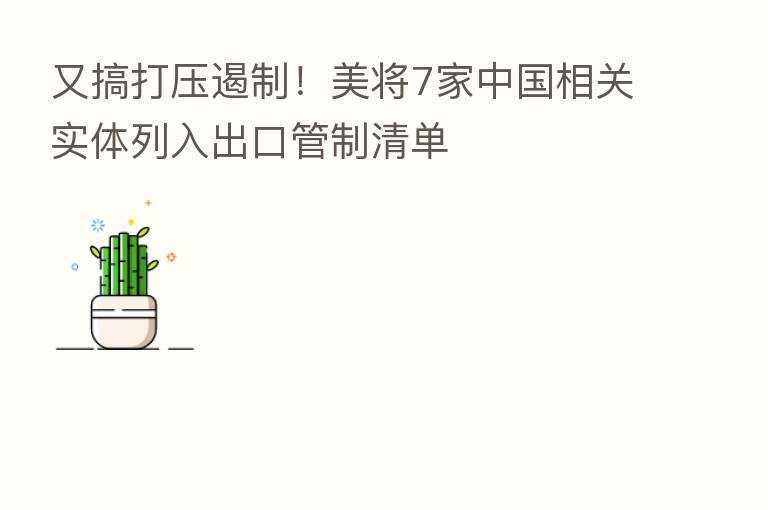 又搞打压遏制！美将7家中国相关实体列入出口管制清单