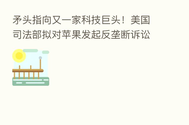 矛头指向又一家科技巨头！美国司法部拟对苹果发起反垄断诉讼