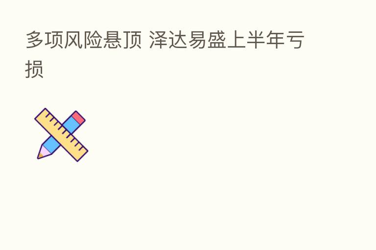 多项风险悬顶 泽达易盛上半年亏损