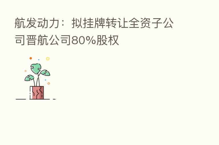 航发动力：拟挂牌转让全资子公司晋航公司80%股权