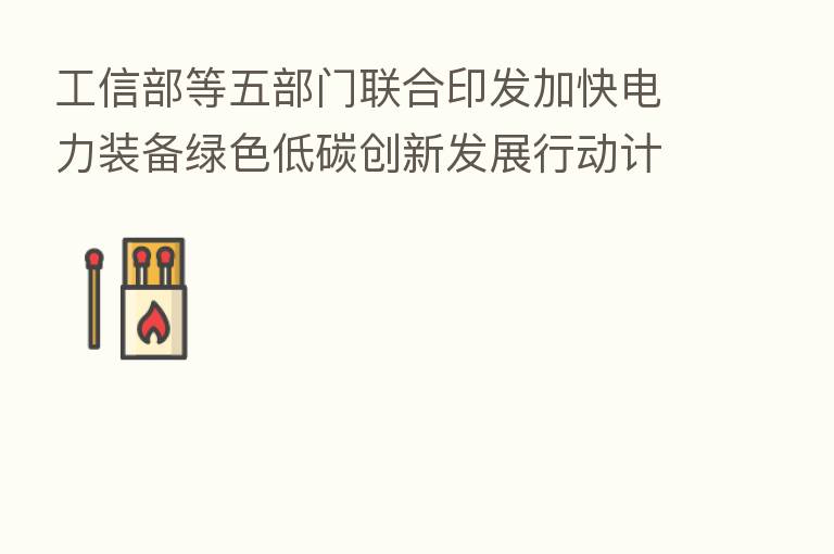 工信部等五部门联合印发加快电力装备绿色低碳创新发展行动计划