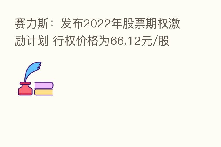 赛力斯：发布2022年股票期权激励计划 行权价格为66.12元/股