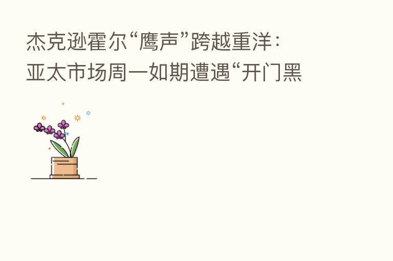 杰克逊霍尔“鹰声”跨越重洋:亚太市场周一如期遭遇“开门黑”!