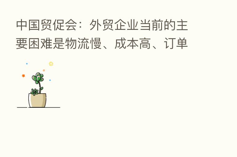 中国贸促会:外贸企业当前的主要困难是物流慢、成本高、订单少