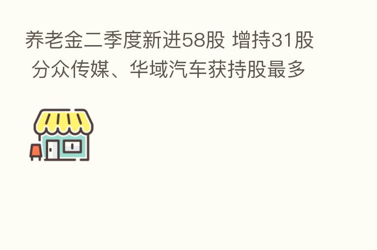 养老金二季度新进58股 增持31股 分众传媒、华域汽车获持股   多