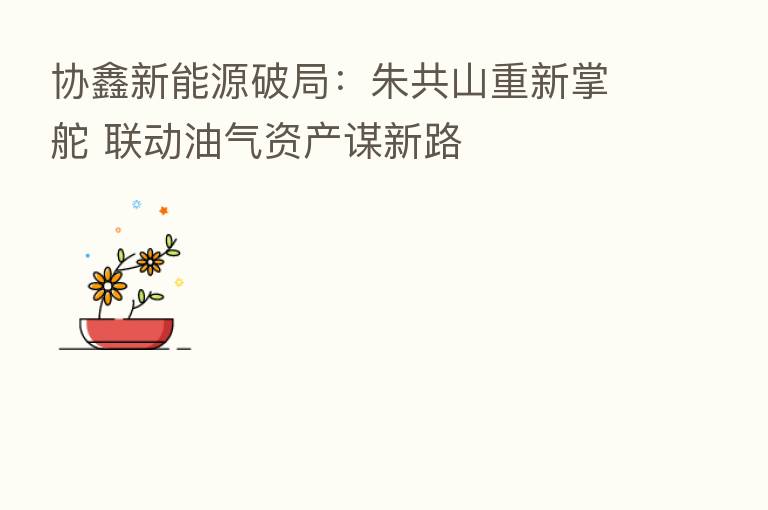 协鑫新能源破局:朱共山重新掌舵 联动油气资产谋新路