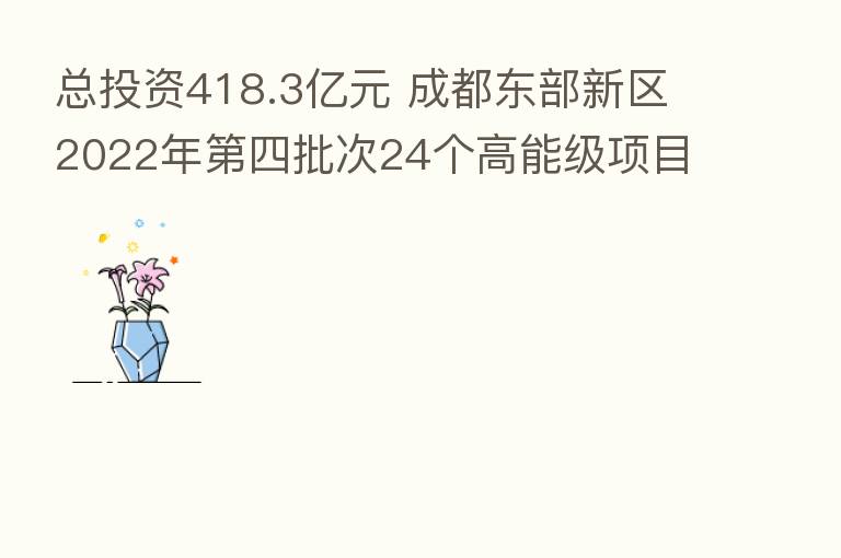 总投资418.3亿元 成都东部新区2022年 四批次24个高能级项目集中开工